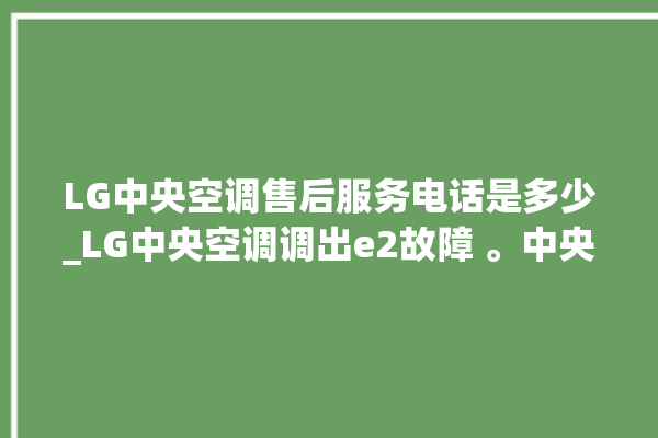 LG中央空调售后服务电话是多少_LG中央空调调出e2故障 。中央空调