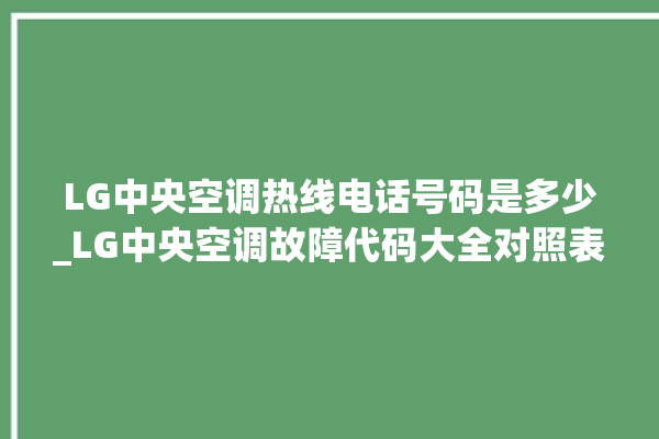 LG中央空调热线电话号码是多少_LG中央空调故障代码大全对照表 。中央空调