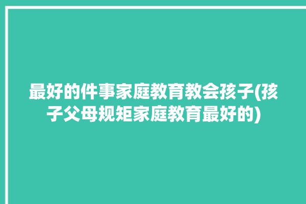 最好的件事家庭教育教会孩子(孩子父母规矩家庭教育最好的)