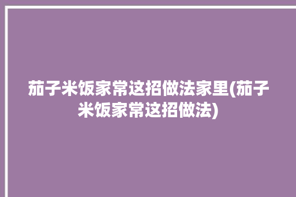 茄子米饭家常这招做法家里(茄子米饭家常这招做法)