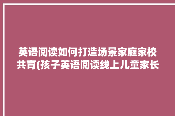 英语阅读如何打造场景家庭家校共育(孩子英语阅读线上儿童家长)