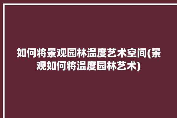 如何将景观园林温度艺术空间(景观如何将温度园林艺术)