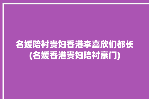 名媛陪衬贵妇香港李嘉欣们都长(名媛香港贵妇陪衬豪门)