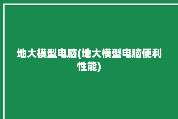 地大模型电脑(地大模型电脑便利性能)