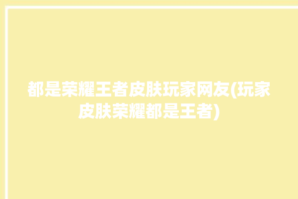 都是荣耀王者皮肤玩家网友(玩家皮肤荣耀都是王者)