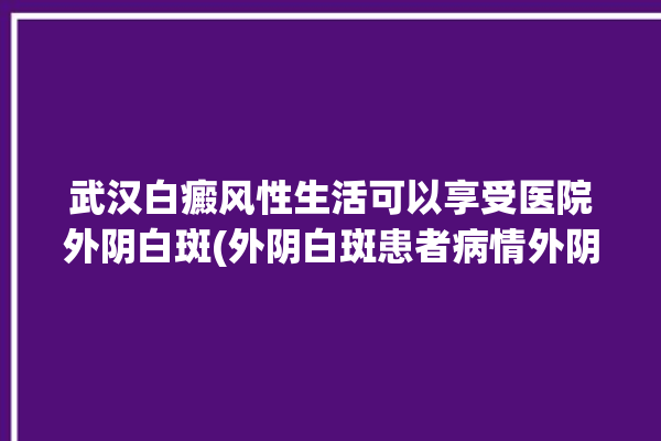 武汉白癜风性生活可以享受医院外阴白斑(外阴白斑患者病情外阴性生活)