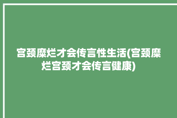 宫颈糜烂才会传言性生活(宫颈糜烂宫颈才会传言健康)