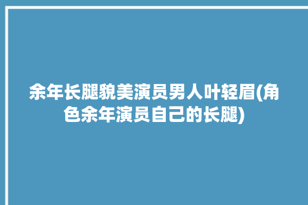 余年长腿貌美演员男人叶轻眉(角色余年演员自己的长腿)