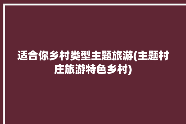 适合你乡村类型主题旅游(主题村庄旅游特色乡村)