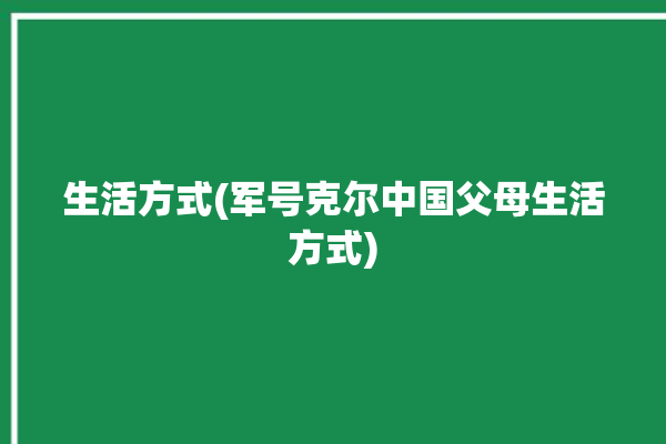 生活方式(军号克尔中国父母生活方式)