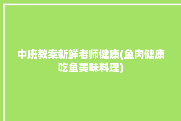 中班教案新鲜老师健康(鱼肉健康吃鱼美味料理)