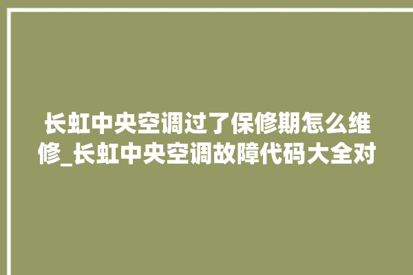 长虹中央空调过了保修期怎么维修_长虹中央空调故障代码大全对照表 。长虹