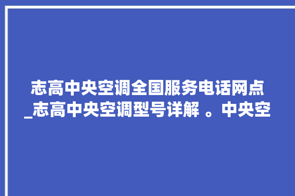 志高中央空调全国服务电话网点_志高中央空调型号详解 。中央空调