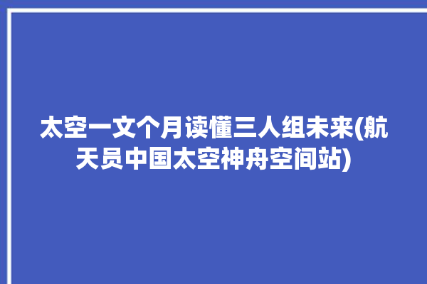 太空一文个月读懂三人组未来(航天员中国太空神舟空间站)