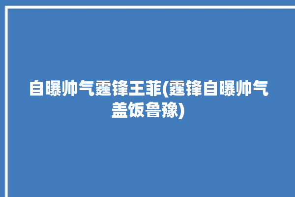 自曝帅气霆锋王菲(霆锋自曝帅气盖饭鲁豫)