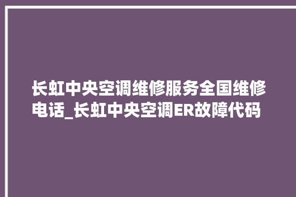 长虹中央空调维修服务全国维修电话_长虹中央空调ER故障代码 。长虹