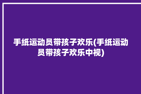 手纸运动员带孩子欢乐(手纸运动员带孩子欢乐中视)