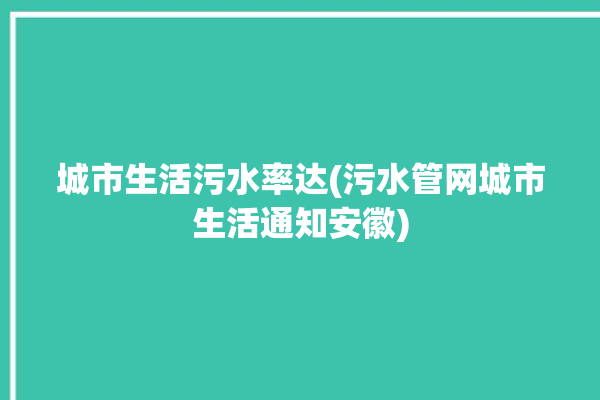 城市生活污水率达(污水管网城市生活通知安徽)