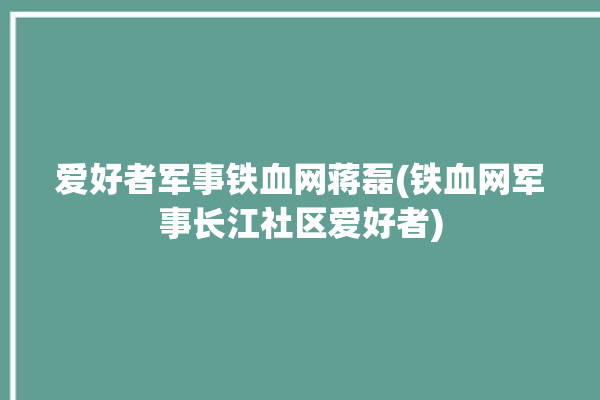 爱好者军事铁血网蒋磊(铁血网军事长江社区爱好者)