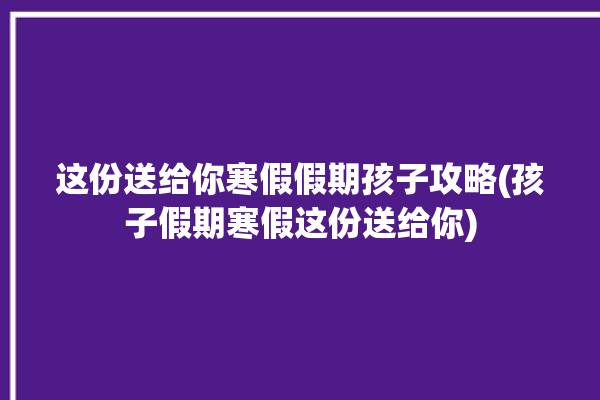 这份送给你寒假假期孩子攻略(孩子假期寒假这份送给你)