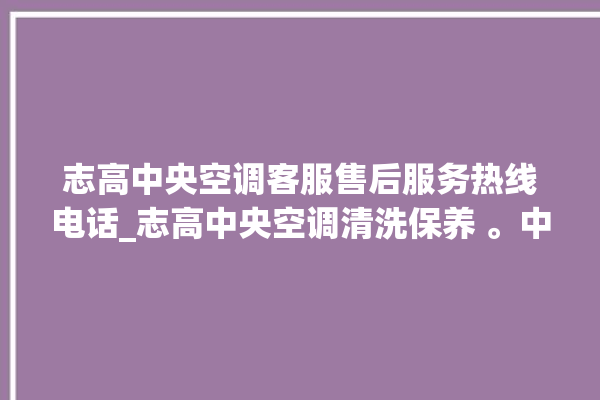 志高中央空调客服售后服务热线电话_志高中央空调清洗保养 。中央空调