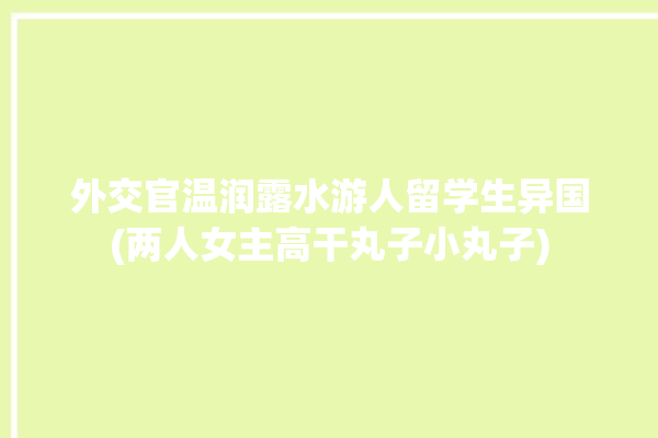 外交官温润露水游人留学生异国(两人女主高干丸子小丸子)