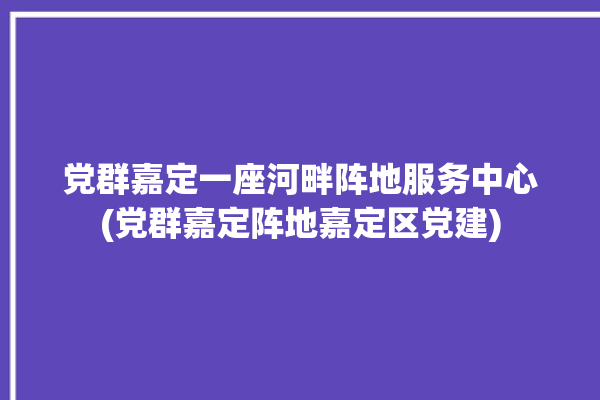 党群嘉定一座河畔阵地服务中心(党群嘉定阵地嘉定区党建)