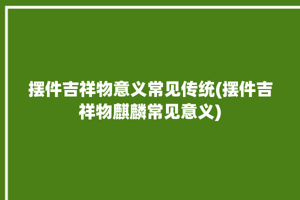 摆件吉祥物意义常见传统(摆件吉祥物麒麟常见意义)