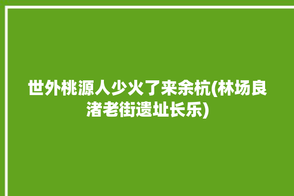 世外桃源人少火了来余杭(林场良渚老街遗址长乐)