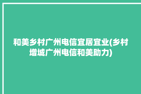 和美乡村广州电信宜居宜业(乡村增城广州电信和美助力)