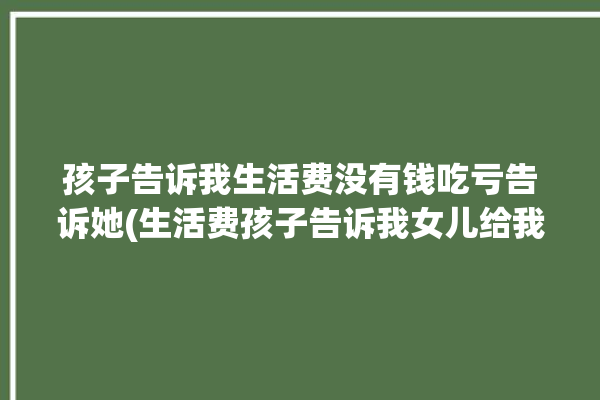 孩子告诉我生活费没有钱吃亏告诉她(生活费孩子告诉我女儿给我)