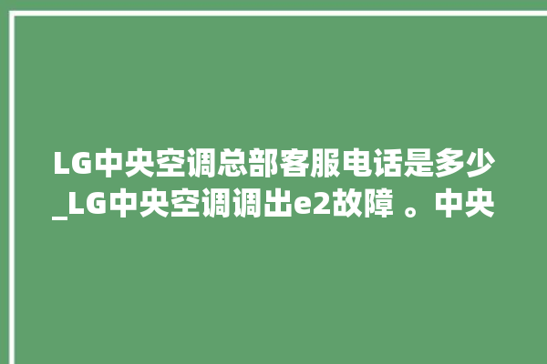 LG中央空调总部客服电话是多少_LG中央空调调出e2故障 。中央空调