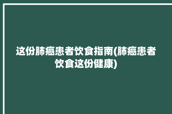 这份肺癌患者饮食指南(肺癌患者饮食这份健康)