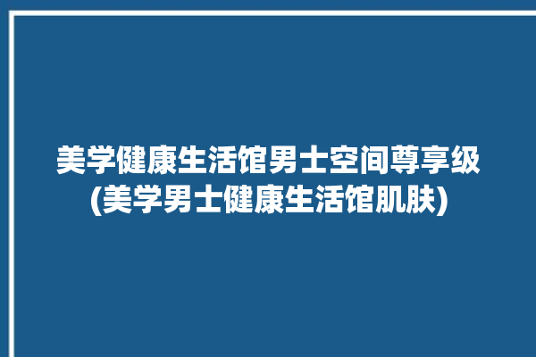 美学健康生活馆男士空间尊享级(美学男士健康生活馆肌肤)