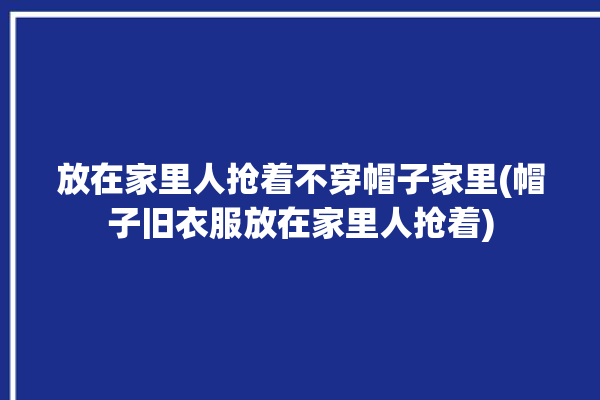 放在家里人抢着不穿帽子家里(帽子旧衣服放在家里人抢着)