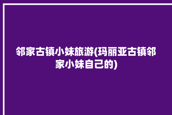 邻家古镇小妹旅游(玛丽亚古镇邻家小妹自己的)