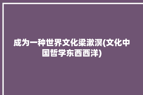 成为一种世界文化梁漱溟(文化中国哲学东西西洋)