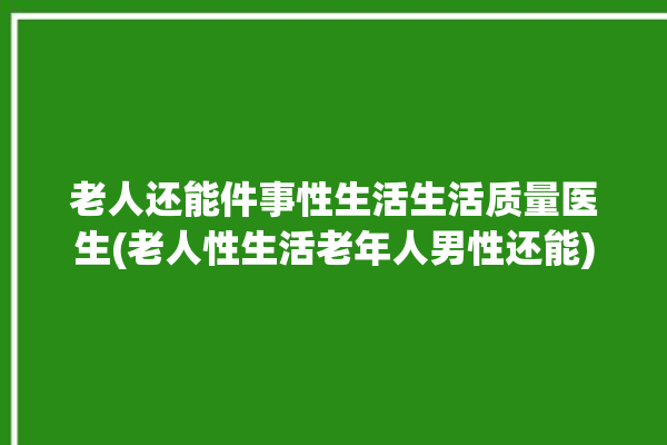 老人还能件事性生活生活质量医生(老人性生活老年人男性还能)