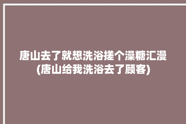 唐山去了就想洗浴搓个澡糖汇漫(唐山给我洗浴去了顾客)