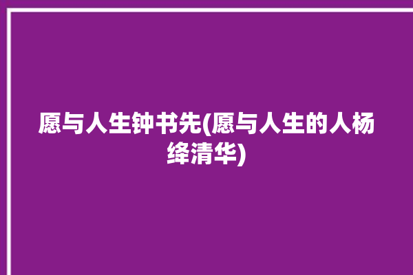 愿与人生钟书先(愿与人生的人杨绛清华)