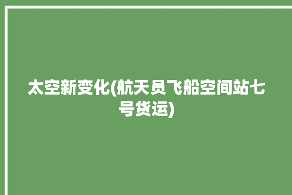 太空新变化(航天员飞船空间站七号货运)