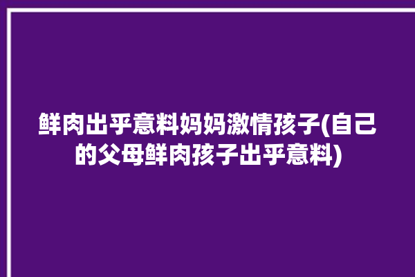 鲜肉出乎意料妈妈激情孩子(自己的父母鲜肉孩子出乎意料)