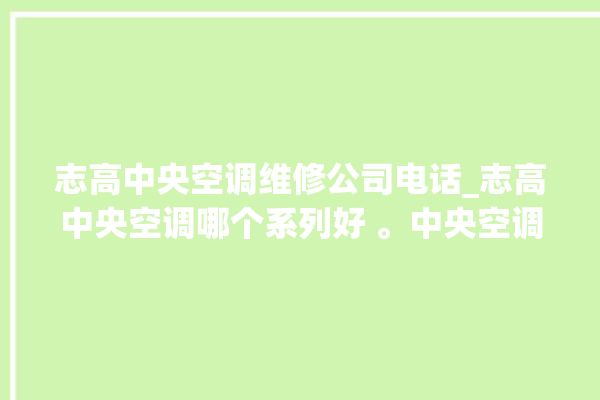 志高中央空调维修公司电话_志高中央空调哪个系列好 。中央空调