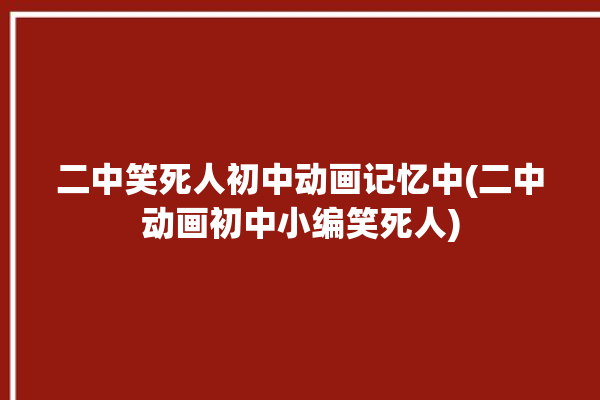 二中笑死人初中动画记忆中(二中动画初中小编笑死人)