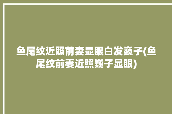 鱼尾纹近照前妻显眼白发巍子(鱼尾纹前妻近照巍子显眼)