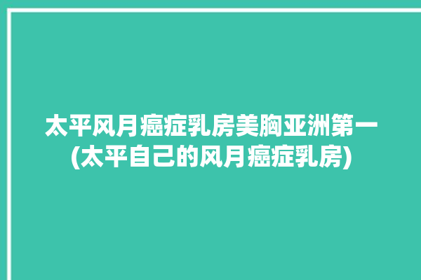 太平风月癌症乳房美胸亚洲第一(太平自己的风月癌症乳房)