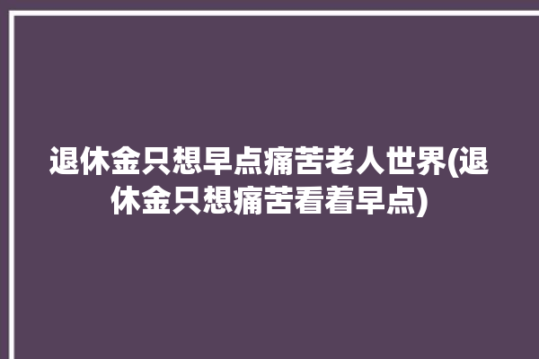 退休金只想早点痛苦老人世界(退休金只想痛苦看着早点)