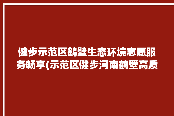 健步示范区鹤壁生态环境志愿服务畅享(示范区健步河南鹤壁高质量)