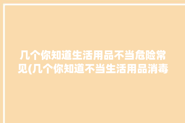 几个你知道生活用品不当危险常见(几个你知道不当生活用品消毒液)