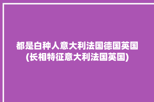 都是白种人意大利法国德国英国(长相特征意大利法国英国)